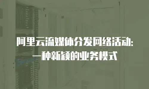阿里云流媒体分发网络活动：一种新颖的业务模式
