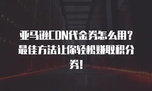 亚马逊CDN代金券怎么用？最佳方法让你轻松赚取积分券！