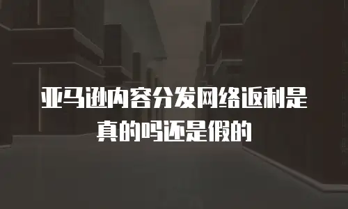 亚马逊内容分发网络返利是真的吗还是假的
