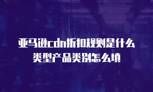 亚马逊cdn折扣规则是什么类型产品类别怎么填