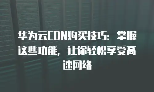华为云CDN购买技巧：掌握这些功能，让你轻松享受高速网络