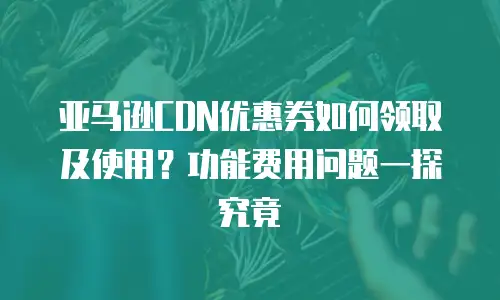 亚马逊CDN优惠券如何领取及使用？功能费用问题一探究竟