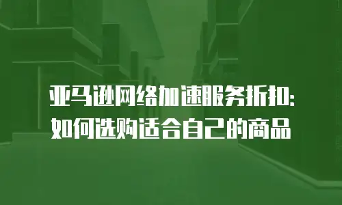 亚马逊网络加速服务折扣：如何选购适合自己的商品