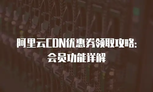 阿里云CDN优惠券领取攻略：会员功能详解