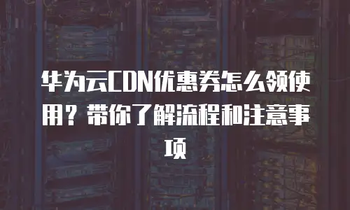 华为云CDN优惠券怎么领使用？带你了解流程和注意事项