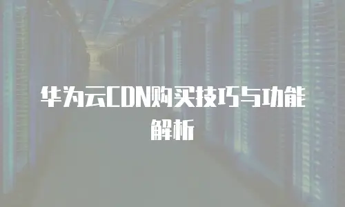 华为云CDN购买技巧与功能解析