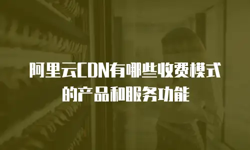 阿里云CDN有哪些收费模式的产品和服务功能