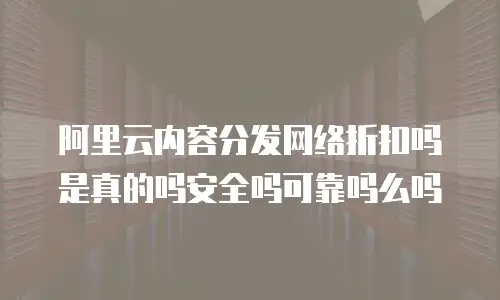 阿里云内容分发网络折扣吗是真的吗安全吗可靠吗么吗