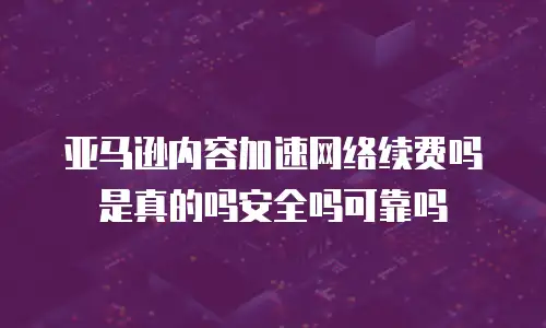 亚马逊内容加速网络续费吗是真的吗安全吗可靠吗