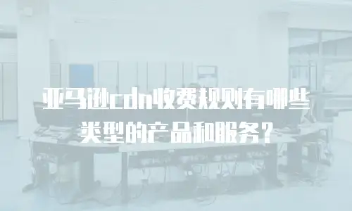 亚马逊cdn收费规则有哪些类型的产品和服务？