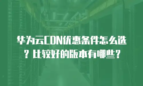 华为云CDN优惠条件怎么选？比较好的版本有哪些？