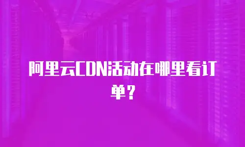 阿里云CDN活动在哪里看订单？