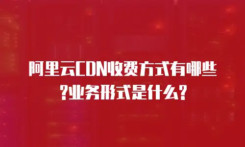 阿里云CDN收费方式有哪些?业务形式是什么?