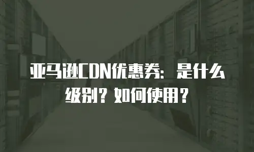 亚马逊CDN优惠券：是什么级别？如何使用？