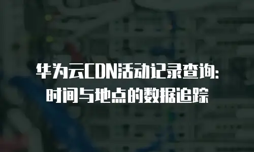 华为云CDN活动记录查询：时间与地点的数据追踪