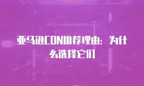 亚马逊CDN推荐理由：为什么选择它们