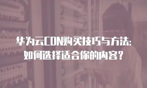 华为云CDN购买技巧与方法：如何选择适合你的内容？