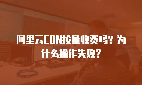 阿里云CDN按量收费吗？为什么操作失败？