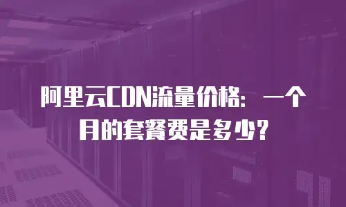 阿里云CDN流量价格：一个月的套餐费是多少？