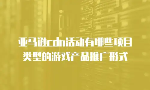 亚马逊cdn活动有哪些项目类型的游戏产品推广形式