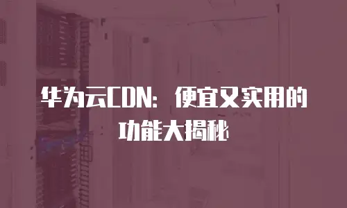华为云CDN：便宜又实用的功能大揭秘