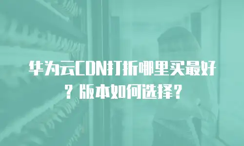 华为云CDN打折哪里买最好？版本如何选择？