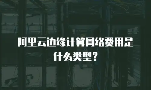 阿里云边缘计算网络费用是什么类型？