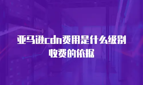 亚马逊cdn费用是什么级别收费的依据