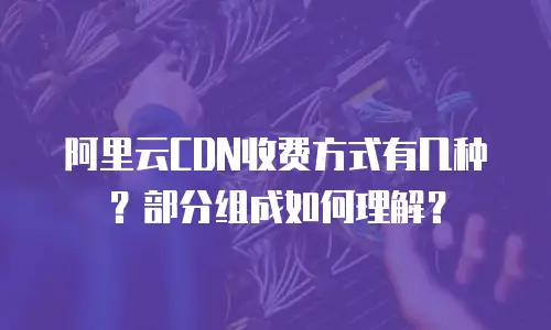 阿里云CDN收费方式有几种？部分组成如何理解？