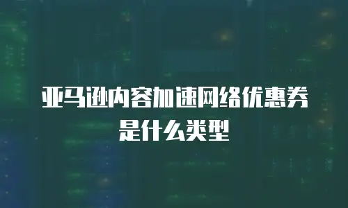 亚马逊内容加速网络优惠券是什么类型