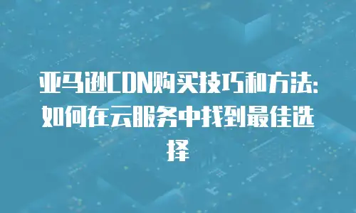 亚马逊CDN购买技巧和方法：如何在云服务中找到最佳选择
