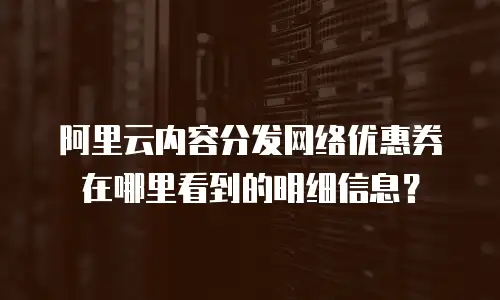 阿里云内容分发网络优惠券在哪里看到的明细信息？