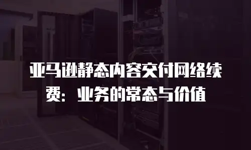 亚马逊静态内容交付网络续费：业务的常态与价值