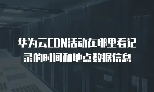 华为云CDN活动在哪里看记录的时间和地点数据信息