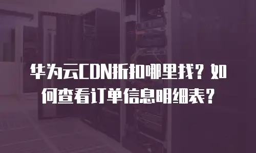 华为云CDN折扣哪里找？如何查看订单信息明细表？