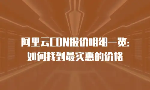 阿里云CDN报价明细一览：如何找到最实惠的价格