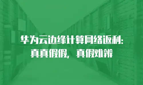 华为云边缘计算网络返利：真真假假，真假难辨