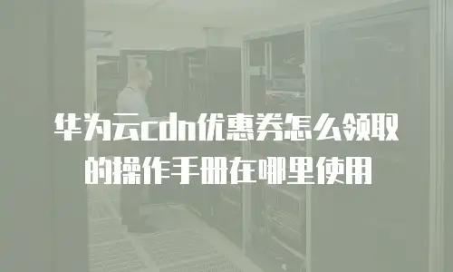 华为云cdn优惠券怎么领取的操作手册在哪里使用