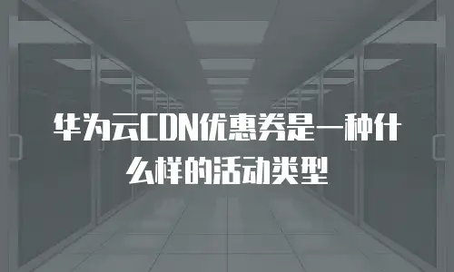 华为云CDN优惠券是一种什么样的活动类型