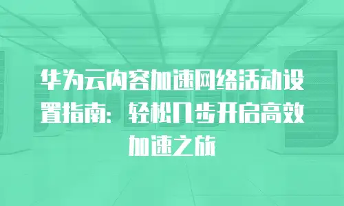 华为云内容加速网络活动设置指南：轻松几步开启高效加速之旅