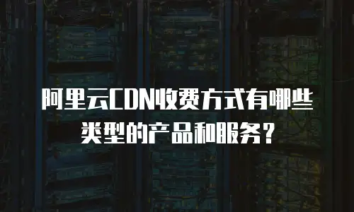 阿里云CDN收费方式有哪些类型的产品和服务？