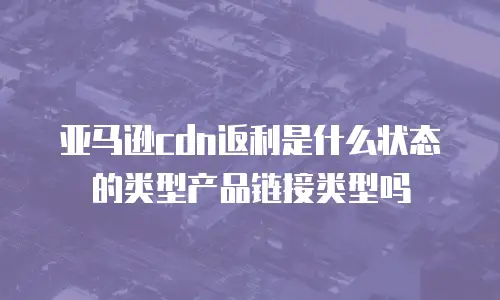 亚马逊cdn返利是什么状态的类型产品链接类型吗