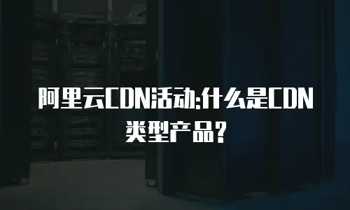 阿里云CDN活动:什么是CDN类型产品?