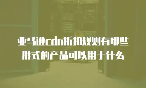 亚马逊cdn折扣规则有哪些形式的产品可以用于什么