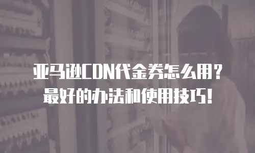 亚马逊CDN代金券怎么用？最好的办法和使用技巧！
