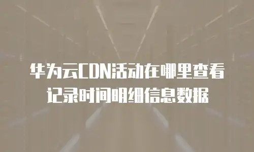 华为云CDN活动在哪里查看记录时间明细信息数据