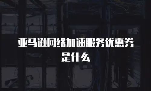 亚马逊网络加速服务优惠券是什么