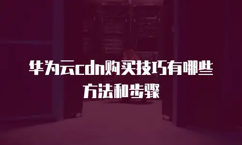 华为云cdn购买技巧有哪些方法和步骤