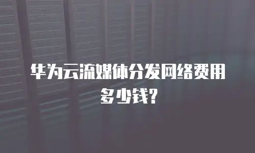 华为云流媒体分发网络费用多少钱？