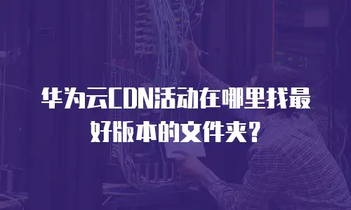 华为云CDN活动在哪里找最好版本的文件夹？